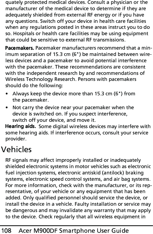 Acer M900DF Smartphone User Guide108quately protected medical devices. Consult a physician or the manufacturer of the medical device to determine if they are adequately shielded from external RF energy or if you have any questions. Switch off your device in health care facilities when any regulations posted in these areas instruct you to do so. Hospitals or health care facilities may be using equipment that could be sensitive to external RF transmissions.Pacemakers. Pacemaker manufacturers recommend that a min-imum separation of 15.3 cm (6&quot;) be maintained between wire-less devices and a pacemaker to avoid potential interference with the pacemaker. These recommendations are consistent with the independent research by and recommendations of Wireless Technology Research. Persons with pacemakers should do the following:• Always keep the device more than 15.3 cm (6&quot;) from the pacemaker.• Not carry the device near your pacemaker when the device is switched on. If you suspect interference, switch off your device, and move it.Hearing aids.  Some digital wireless devices may interfere with some hearing aids. If interference occurs, consult your service provider.VehiclesRF signals may affect improperly installed or inadequately shielded electronic systems in motor vehicles such as electronic fuel injection systems, electronic antiskid (antilock) braking systems, electronic speed control systems, and air bag systems. For more information, check with the manufacturer, or its rep-resentative, of your vehicle or any equipment that has been added. Only qualified personnel should service the device, or install the device in a vehicle. Faulty installation or service may be dangerous and may invalidate any warranty that may apply to the device. Check regularly that all wireless equipment in 
