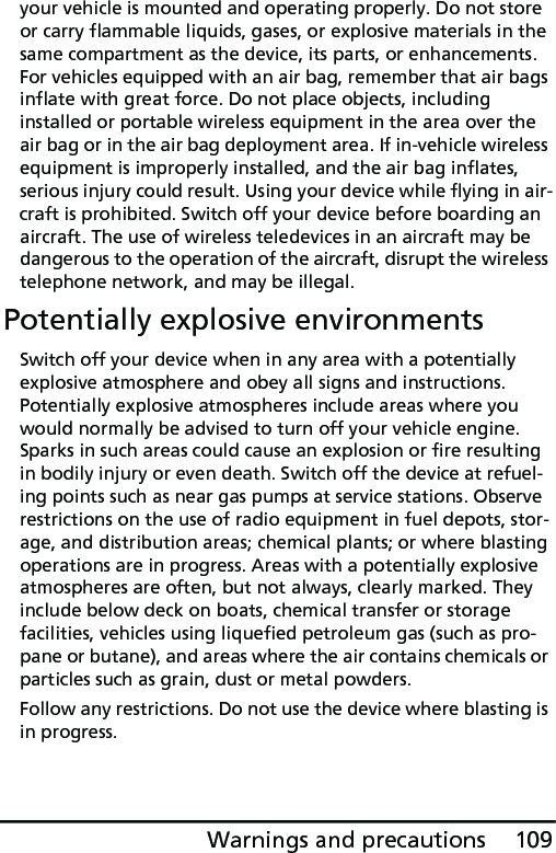 109Warnings and precautionsyour vehicle is mounted and operating properly. Do not store or carry flammable liquids, gases, or explosive materials in the same compartment as the device, its parts, or enhancements. For vehicles equipped with an air bag, remember that air bags inflate with great force. Do not place objects, including installed or portable wireless equipment in the area over the air bag or in the air bag deployment area. If in-vehicle wireless equipment is improperly installed, and the air bag inflates, serious injury could result. Using your device while flying in air-craft is prohibited. Switch off your device before boarding an aircraft. The use of wireless teledevices in an aircraft may be dangerous to the operation of the aircraft, disrupt the wireless telephone network, and may be illegal.Potentially explosive environmentsSwitch off your device when in any area with a potentially explosive atmosphere and obey all signs and instructions. Potentially explosive atmospheres include areas where you would normally be advised to turn off your vehicle engine. Sparks in such areas could cause an explosion or fire resulting in bodily injury or even death. Switch off the device at refuel-ing points such as near gas pumps at service stations. Observe restrictions on the use of radio equipment in fuel depots, stor-age, and distribution areas; chemical plants; or where blasting operations are in progress. Areas with a potentially explosive atmospheres are often, but not always, clearly marked. They include below deck on boats, chemical transfer or storage facilities, vehicles using liquefied petroleum gas (such as pro-pane or butane), and areas where the air contains chemicals or particles such as grain, dust or metal powders. Follow any restrictions. Do not use the device where blasting is in progress.