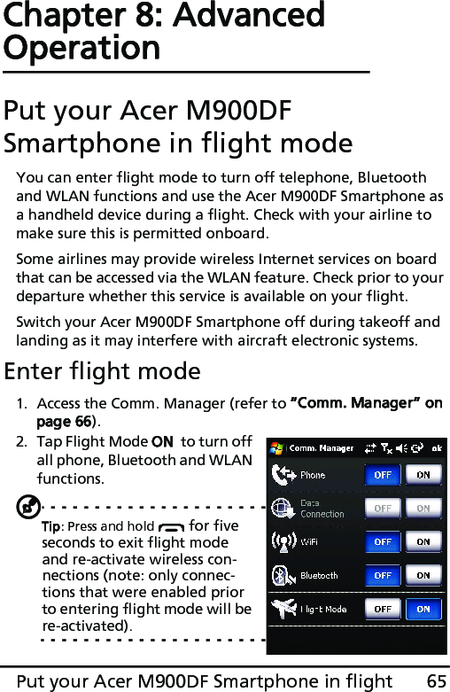 65Put your Acer M900DF Smartphone in flightChapter 8: Advanced OperationPut your Acer M900DF Smartphone in flight modeYou can enter flight mode to turn off telephone, Bluetooth and WLAN functions and use the Acer M900DF Smartphone as a handheld device during a flight. Check with your airline to make sure this is permitted onboard.Some airlines may provide wireless Internet services on board that can be accessed via the WLAN feature. Check prior to your departure whether this service is available on your flight.Switch your Acer M900DF Smartphone off during takeoff and landing as it may interfere with aircraft electronic systems.Enter flight mode1. Access the Comm. Manager (refer to “Comm. Manager” on page 66).2. Tap Flight Mode ON  to turn off all phone, Bluetooth and WLAN functions.Tip: Press and hold   for five seconds to exit flight mode and re-activate wireless con-nections (note: only connec-tions that were enabled prior to entering flight mode will be re-activated).