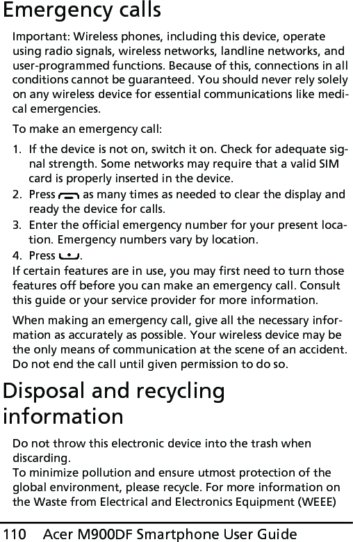 Acer M900DF Smartphone User Guide110Emergency callsImportant: Wireless phones, including this device, operate using radio signals, wireless networks, landline networks, and user-programmed functions. Because of this, connections in all conditions cannot be guaranteed. You should never rely solely on any wireless device for essential communications like medi-cal emergencies.To make an emergency call:1. If the device is not on, switch it on. Check for adequate sig-nal strength. Some networks may require that a valid SIM card is properly inserted in the device.2. Press   as many times as needed to clear the display and ready the device for calls.3. Enter the official emergency number for your present loca-tion. Emergency numbers vary by location.4. Press .If certain features are in use, you may first need to turn those features off before you can make an emergency call. Consult this guide or your service provider for more information.When making an emergency call, give all the necessary infor-mation as accurately as possible. Your wireless device may be the only means of communication at the scene of an accident. Do not end the call until given permission to do so.Disposal and recycling informationDo not throw this electronic device into the trash when discarding. To minimize pollution and ensure utmost protection of the global environment, please recycle. For more information on the Waste from Electrical and Electronics Equipment (WEEE) 