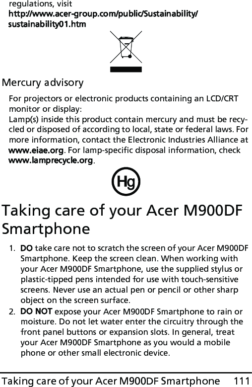 111Taking care of your Acer M900DF Smartphoneregulations, visit http://www.acer-group.com/public/Sustainability/sustainability01.htmMercury advisoryFor projectors or electronic products containing an LCD/CRT monitor or display:Lamp(s) inside this product contain mercury and must be recy-cled or disposed of according to local, state or federal laws. For more information, contact the Electronic Industries Alliance at www.eiae.org. For lamp-specific disposal information, check www.lamprecycle.org.Taking care of your Acer M900DF Smartphone1. DO take care not to scratch the screen of your Acer M900DF Smartphone. Keep the screen clean. When working with your Acer M900DF Smartphone, use the supplied stylus or plastic-tipped pens intended for use with touch-sensitive screens. Never use an actual pen or pencil or other sharp object on the screen surface.2. DO NOT expose your Acer M900DF Smartphone to rain or moisture. Do not let water enter the circuitry through the front panel buttons or expansion slots. In general, treat your Acer M900DF Smartphone as you would a mobile phone or other small electronic device.