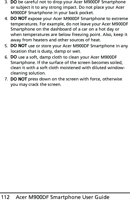 Acer M900DF Smartphone User Guide1123. DO be careful not to drop your Acer M900DF Smartphone or subject it to any strong impact. Do not place your Acer M900DF Smartphone in your back pocket.4. DO NOT expose your Acer M900DF Smartphone to extreme temperatures. For example, do not leave your Acer M900DF Smartphone on the dashboard of a car on a hot day or when temperatures are below freezing point. Also, keep it away from heaters and other sources of heat.5. DO NOT use or store your Acer M900DF Smartphone in any location that is dusty, damp or wet.6. DO use a soft, damp cloth to clean your Acer M900DF Smartphone. If the surface of the screen becomes soiled, clean it with a soft cloth moistened with diluted window-cleaning solution.7. DO NOT press down on the screen with force, otherwise you may crack the screen.