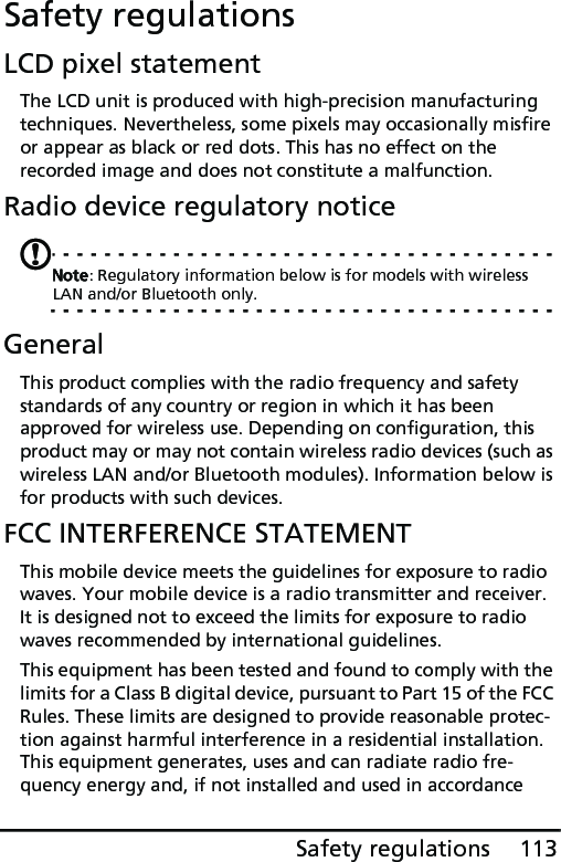 113Safety regulationsSafety regulationsLCD pixel statementThe LCD unit is produced with high-precision manufacturing techniques. Nevertheless, some pixels may occasionally misfire or appear as black or red dots. This has no effect on the recorded image and does not constitute a malfunction.Radio device regulatory noticeNote: Regulatory information below is for models with wireless LAN and/or Bluetooth only.GeneralThis product complies with the radio frequency and safety standards of any country or region in which it has been approved for wireless use. Depending on configuration, this product may or may not contain wireless radio devices (such as wireless LAN and/or Bluetooth modules). Information below is for products with such devices.FCC INTERFERENCE STATEMENTThis mobile device meets the guidelines for exposure to radio waves. Your mobile device is a radio transmitter and receiver. It is designed not to exceed the limits for exposure to radio waves recommended by international guidelines.This equipment has been tested and found to comply with the limits for a Class B digital device, pursuant to Part 15 of the FCC Rules. These limits are designed to provide reasonable protec-tion against harmful interference in a residential installation. This equipment generates, uses and can radiate radio fre-quency energy and, if not installed and used in accordance 