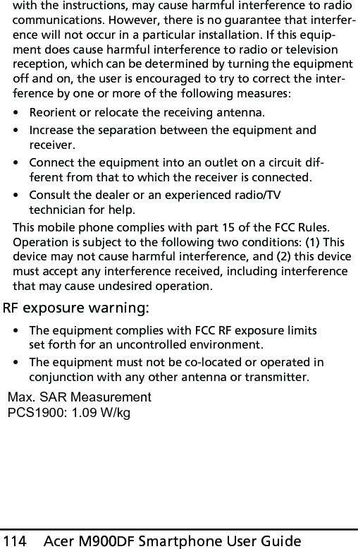 Acer M900DF Smartphone User Guide114with the instructions, may cause harmful interference to radio communications. However, there is no guarantee that interfer-ence will not occur in a particular installation. If this equip-ment does cause harmful interference to radio or television reception, which can be determined by turning the equipment off and on, the user is encouraged to try to correct the inter-ference by one or more of the following measures:• Reorient or relocate the receiving antenna.• Increase the separation between the equipment and receiver.• Connect the equipment into an outlet on a circuit dif-ferent from that to which the receiver is connected.• Consult the dealer or an experienced radio/TV technician for help.This mobile phone complies with part 15 of the FCC Rules. Operation is subject to the following two conditions: (1) This device may not cause harmful interference, and (2) this device must accept any interference received, including interference that may cause undesired operation.RF exposure warning:• The equipment complies with FCC RF exposure limits set forth for an uncontrolled environment.• The equipment must not be co-located or operated in conjunction with any other antenna or transmitter.Max. SAR Measurement PCS1900: 1.09 W/kg