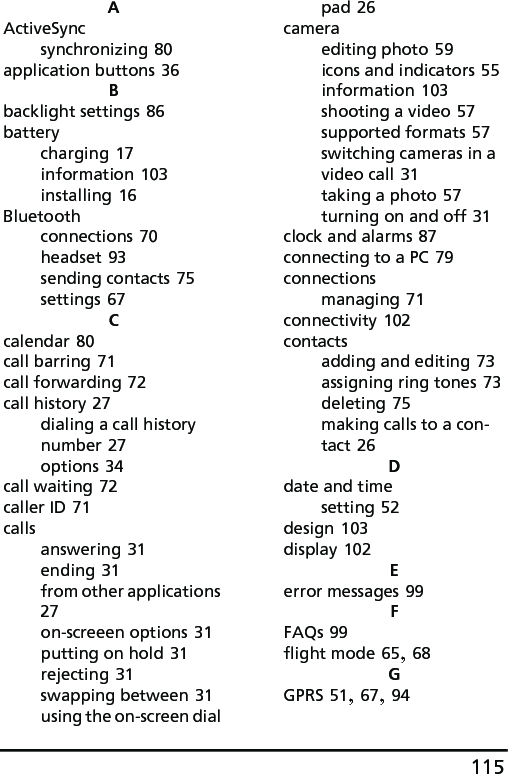 115AActiveSyncsynchronizing 80application buttons 36Bbacklight settings 86batterycharging 17information 103installing 16Bluetoothconnections 70headset 93sending contacts 75settings 67Ccalendar 80call barring 71call forwarding 72call history 27dialing a call history number 27options 34call waiting 72caller ID 71callsanswering 31ending 31from other applications 27on-screeen options 31putting on hold 31rejecting 31swapping between 31using the on-screen dial pad 26cameraediting photo 59icons and indicators 55information 103shooting a video 57supported formats 57switching cameras in a video call 31taking a photo 57turning on and off 31clock and alarms 87connecting to a PC 79connectionsmanaging 71connectivity 102contactsadding and editing 73assigning ring tones 73deleting 75making calls to a con-tact 26Ddate and timesetting 52design 103display 102Eerror messages 99FFAQs 99flight mode 65, 68GGPRS 51, 67, 94