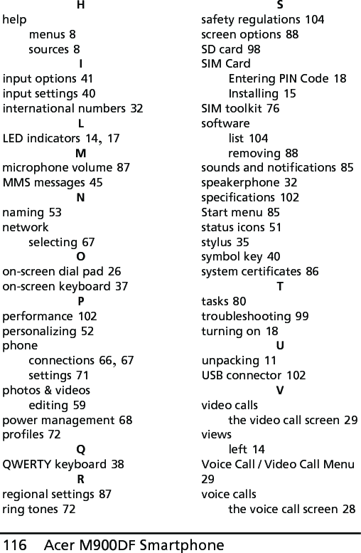 Acer M900DF Smartphone116Hhelpmenus 8sources 8Iinput options 41input settings 40international numbers 32LLED indicators 14, 17Mmicrophone volume 87MMS messages 45Nnaming 53networkselecting 67Oon-screen dial pad 26on-screen keyboard 37Pperformance 102personalizing 52phoneconnections 66, 67settings 71photos &amp; videosediting 59power management 68profiles 72QQWERTY keyboard 38Rregional settings 87ring tones 72Ssafety regulations 104screen options 88SD card 98SIM CardEntering PIN Code 18Installing 15SIM toolkit 76softwarelist 104removing 88sounds and notifications 85speakerphone 32specifications 102Start menu 85status icons 51stylus 35symbol key 40system certificates 86Ttasks 80troubleshooting 99turning on 18Uunpacking 11USB connector 102Vvideo callsthe video call screen 29viewsleft 14Voice Call / Video Call Menu 29voice callsthe voice call screen 28