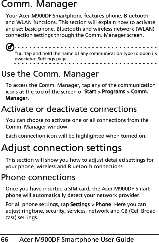 Acer M900DF Smartphone User Guide66Comm. ManagerYour Acer M900DF Smartphone features phone, Bluetooth and WLAN functions. This section will explain how to activate and set basic phone, Bluetooth and wireless network (WLAN) connection settings through the Comm. Manager screen.Tip: Tap and hold the name of any communication type to open its associated Settings page.Use the Comm. ManagerTo access the Comm. Manager, tap any of the communication icons at the top of the screen or Start &gt; Programs &gt; Comm. Manager.Activate or deactivate connectionsYou can choose to activate one or all connections from the Comm. Manager window.Each connection icon will be highlighted when turned on.Adjust connection settingsThis section will show you how to adjust detailed settings for your phone, wireless and Bluetooth connections.Phone connectionsOnce you have inserted a SIM card, the Acer M900DF Smart-phone will automatically detect your network provider.For all phone settings, tap Settings &gt; Phone. Here you can adjust ringtone, security, services, network and CB (Cell Broad-cast) settings.