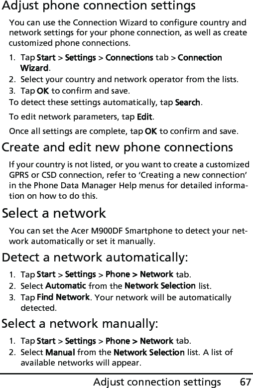 67Adjust connection settingsAdjust phone connection settingsYou can use the Connection Wizard to configure country and network settings for your phone connection, as well as create customized phone connections.1. Tap Start &gt; Settings &gt; Connections tab &gt; Connection Wizard.2. Select your country and network operator from the lists.3. Tap OK to confirm and save.To detect these settings automatically, tap Search.To edit network parameters, tap Edit.Once all settings are complete, tap OK to confirm and save.Create and edit new phone connectionsIf your country is not listed, or you want to create a customized GPRS or CSD connection, refer to ‘Creating a new connection’ in the Phone Data Manager Help menus for detailed informa-tion on how to do this.Select a networkYou can set the Acer M900DF Smartphone to detect your net-work automatically or set it manually.Detect a network automatically:1. Tap Start &gt; Settings &gt; Phone &gt; Network tab.2. Select Automatic from the Network Selection list.3. Tap Find Network. Your network will be automatically detected.Select a network manually:1. Tap Start &gt; Settings &gt; Phone &gt; Network tab.2. Select Manual from the Network Selection list. A list of available networks will appear.