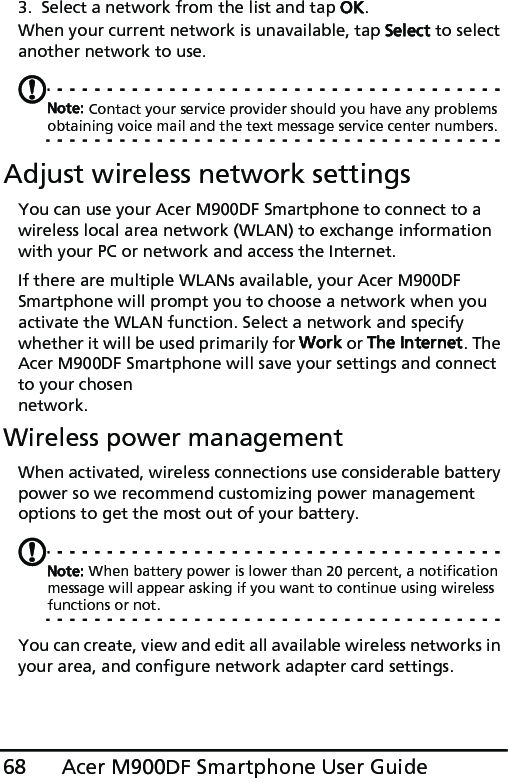 Acer M900DF Smartphone User Guide683. Select a network from the list and tap OK.When your current network is unavailable, tap Select to select another network to use.Note: Contact your service provider should you have any problems obtaining voice mail and the text message service center numbers.Adjust wireless network settingsYou can use your Acer M900DF Smartphone to connect to a wireless local area network (WLAN) to exchange information with your PC or network and access the Internet.If there are multiple WLANs available, your Acer M900DF Smartphone will prompt you to choose a network when you activate the WLAN function. Select a network and specify whether it will be used primarily for Work or The Internet. The Acer M900DF Smartphone will save your settings and connect to your chosen network.Wireless power managementWhen activated, wireless connections use considerable battery power so we recommend customizing power management options to get the most out of your battery.Note: When battery power is lower than 20 percent, a notification message will appear asking if you want to continue using wireless functions or not.You can create, view and edit all available wireless networks in your area, and configure network adapter card settings.