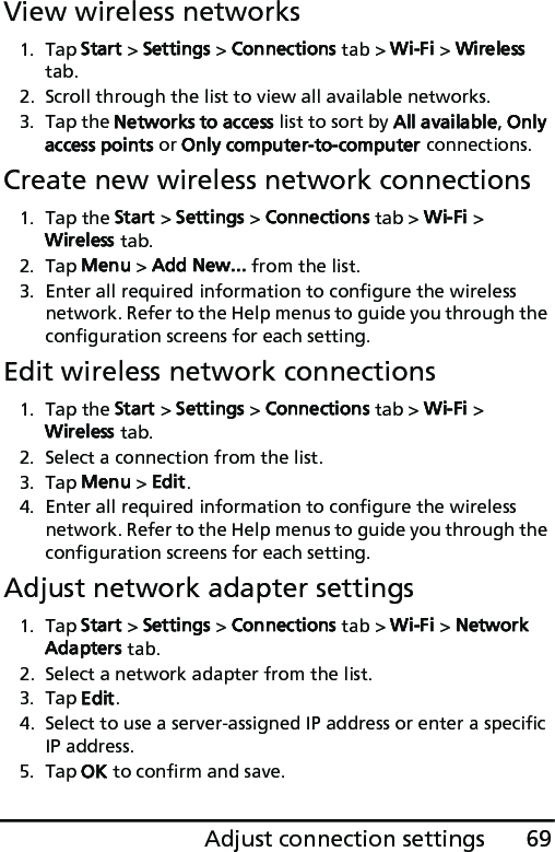 69Adjust connection settingsView wireless networks1. Tap Start &gt; Settings &gt; Connections tab &gt; Wi-Fi &gt; Wireless tab.2. Scroll through the list to view all available networks.3. Tap the Networks to access list to sort by All available, Only access points or Only computer-to-computer connections.Create new wireless network connections1. Tap the Start &gt; Settings &gt; Connections tab &gt; Wi-Fi &gt; Wireless tab.2. Tap Menu &gt; Add New... from the list.3. Enter all required information to configure the wireless network. Refer to the Help menus to guide you through the configuration screens for each setting.Edit wireless network connections1. Tap the Start &gt; Settings &gt; Connections tab &gt; Wi-Fi &gt; Wireless tab.2. Select a connection from the list.3. Tap Menu &gt; Edit.4. Enter all required information to configure the wireless network. Refer to the Help menus to guide you through the configuration screens for each setting.Adjust network adapter settings1. Tap Start &gt; Settings &gt; Connections tab &gt; Wi-Fi &gt; Network Adapters tab.2. Select a network adapter from the list.3. Tap Edit.4. Select to use a server-assigned IP address or enter a specific IP address.5. Tap OK to confirm and save.