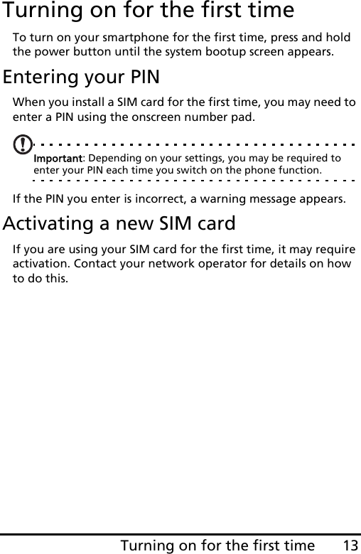 13Turning on for the first timeTurning on for the first timeTo turn on your smartphone for the first time, press and hold the power button until the system bootup screen appears.Entering your PINWhen you install a SIM card for the first time, you may need to enter a PIN using the onscreen number pad.Important: Depending on your settings, you may be required to enter your PIN each time you switch on the phone function.If the PIN you enter is incorrect, a warning message appears.Activating a new SIM cardIf you are using your SIM card for the first time, it may require activation. Contact your network operator for details on how to do this.