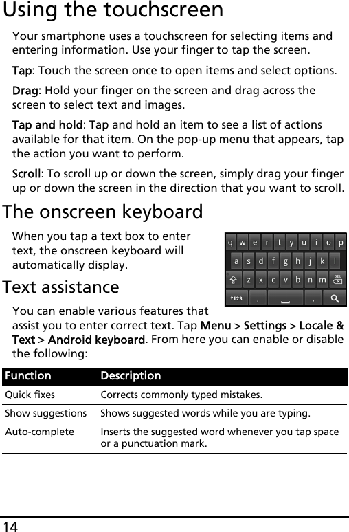 14Using the touchscreenYour smartphone uses a touchscreen for selecting items and entering information. Use your finger to tap the screen.Tap: Touch the screen once to open items and select options.Drag: Hold your finger on the screen and drag across the screen to select text and images.Tap and hold: Tap and hold an item to see a list of actions available for that item. On the pop-up menu that appears, tap the action you want to perform.Scroll: To scroll up or down the screen, simply drag your finger up or down the screen in the direction that you want to scroll.The onscreen keyboardWhen you tap a text box to enter text, the onscreen keyboard will automatically display.Text assistanceYou can enable various features that assist you to enter correct text. Tap Menu &gt; Settings &gt; Locale &amp; Text &gt; Android keyboard. From here you can enable or disable the following:Function DescriptionQuick fixes Corrects commonly typed mistakes.Show suggestions Shows suggested words while you are typing.Auto-complete Inserts the suggested word whenever you tap space or a punctuation mark.