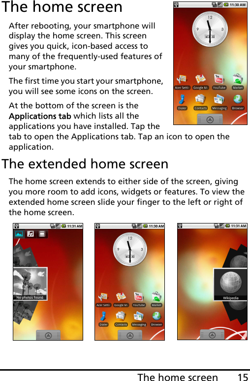 15The home screenThe home screenAfter rebooting, your smartphone will display the home screen. This screen gives you quick, icon-based access to many of the frequently-used features of your smartphone.The first time you start your smartphone, you will see some icons on the screen.At the bottom of the screen is the Applications tab which lists all the applications you have installed. Tap the tab to open the Applications tab. Tap an icon to open the application.The extended home screenThe home screen extends to either side of the screen, giving you more room to add icons, widgets or features. To view the extended home screen slide your finger to the left or right of the home screen.