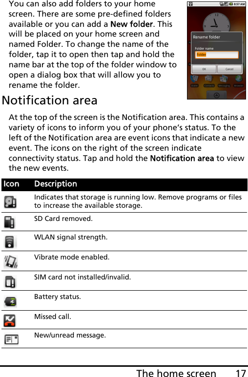 17The home screenYou can also add folders to your home screen. There are some pre-defined folders available or you can add a New folder. This will be placed on your home screen and named Folder. To change the name of the folder, tap it to open then tap and hold the name bar at the top of the folder window to open a dialog box that will allow you to rename the folder.Notification areaAt the top of the screen is the Notification area. This contains a variety of icons to inform you of your phone’s status. To the left of the Notification area are event icons that indicate a new event. The icons on the right of the screen indicate connectivity status. Tap and hold the Notification area to view the new events.Icon DescriptionIndicates that storage is running low. Remove programs or files to increase the available storage.SD Card removed.WLAN signal strength.Vibrate mode enabled.SIM card not installed/invalid.Battery status.Missed call.New/unread message.