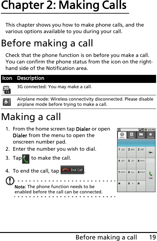19Before making a callChapter 2: Making Calls This chapter shows you how to make phone calls, and the various options available to you during your call.Before making a callCheck that the phone function is on before you make a call. You can confirm the phone status from the icon on the right-hand side of the Notification area.Making a call1. From the home screen tap Dialer or open Dialer from the menu to open the onscreen number pad.2. Enter the number you wish to dial.3. Tap  to make the call.4. To end the call, tap  .Note: The phone function needs to be enabled before the call can be connected.Icon Description3G connected: You may make a call.Airplane mode: Wireless connectivity disconnected. Please disable airplane mode before trying to make a call.