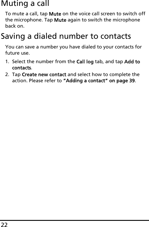 22Muting a callTo mute a call, tap Mute on the voice call screen to switch off the microphone. Tap Mute again to switch the microphone back on.Saving a dialed number to contactsYou can save a number you have dialed to your contacts for future use.1. Select the number from the Call log tab, and tap Add to contacts.2. Tap Create new contact and select how to complete the action. Please refer to “Adding a contact“ on page 39.
