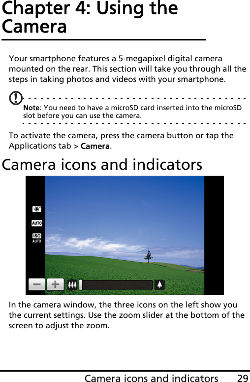 29Camera icons and indicatorsChapter 4: Using the CameraYour smartphone features a 5-megapixel digital camera mounted on the rear. This section will take you through all the steps in taking photos and videos with your smartphone.Note: You need to have a microSD card inserted into the microSD slot before you can use the camera.To activate the camera, press the camera button or tap the Applications tab &gt; Camera.Camera icons and indicatorsIn the camera window, the three icons on the left show you the current settings. Use the zoom slider at the bottom of the screen to adjust the zoom.