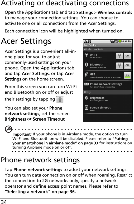 34Activating or deactivating connectionsOpen the Applications tab and tap Settings &gt; Wireless controls to manage your connection settings. You can choose to activate one or all connections from the Acer Settings.Each connection icon will be highlighted when turned on.Acer SettingsAcer Settings is a convenient all-in-one place for you to adjust commonly-used settings on your phone. Open the Applications tab and tap Acer Settings, or tap Acer Settings on the home screen.From this screen you can turn Wi-Fi and Bluetooth on or off or adjust their settings by tapping  . You can also set your Phone network settings, set the screen Brightness or Screen Timeout.Important: If your phone is in Airplane mode, the option to turn Wi-Fi and Bluetooth on will be disabled. Please refer to “Putting your smartphone in airplane mode“ on page 33 for instructions on turning Airplane mode on or off.Phone network settingsTap Phone network settings to adust your network settings. You can turn data connection on or off when roaming. Restrict the connection to 2G networks only, specify a network operator and define access point names. Please refer to “Selecting a network“ on page 36.