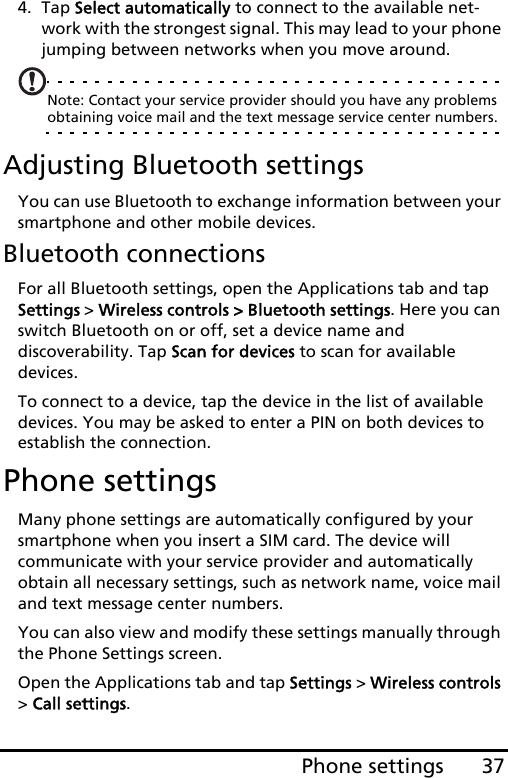37Phone settings4. Tap Select automatically to connect to the available net-work with the strongest signal. This may lead to your phone jumping between networks when you move around.Note: Contact your service provider should you have any problems obtaining voice mail and the text message service center numbers.Adjusting Bluetooth settingsYou can use Bluetooth to exchange information between your smartphone and other mobile devices.Bluetooth connectionsFor all Bluetooth settings, open the Applications tab and tap Settings &gt; Wireless controls &gt; Bluetooth settings. Here you can switch Bluetooth on or off, set a device name and discoverability. Tap Scan for devices to scan for available devices.To connect to a device, tap the device in the list of available devices. You may be asked to enter a PIN on both devices to establish the connection.Phone settingsMany phone settings are automatically configured by your smartphone when you insert a SIM card. The device will communicate with your service provider and automatically obtain all necessary settings, such as network name, voice mail and text message center numbers.You can also view and modify these settings manually through the Phone Settings screen.Open the Applications tab and tap Settings &gt; Wireless controls &gt; Call settings.