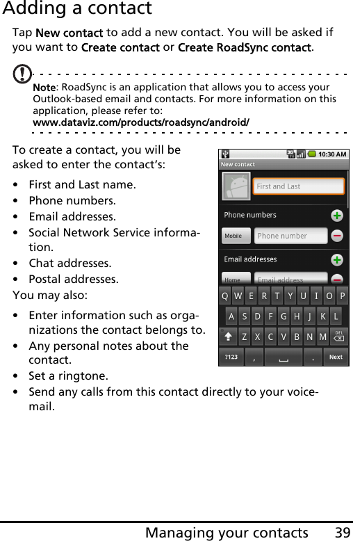 39Managing your contactsAdding a contactTap New contact to add a new contact. You will be asked if you want to Create contact or Create RoadSync contact.Note: RoadSync is an application that allows you to access your Outlook-based email and contacts. For more information on this application, please refer to: www.dataviz.com/products/roadsync/android/ To create a contact, you will be asked to enter the contact’s:• First and Last name.• Phone numbers.• Email addresses.• Social Network Service informa-tion.• Chat addresses.• Postal addresses.You may also:• Enter information such as orga-nizations the contact belongs to.• Any personal notes about the contact. • Set a ringtone. • Send any calls from this contact directly to your voice-mail.