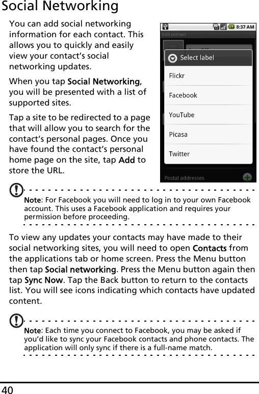 40Social NetworkingYou can add social networking information for each contact. This allows you to quickly and easily view your contact’s social networking updates.When you tap Social Networking, you will be presented with a list of supported sites.Tap a site to be redirected to a page that will allow you to search for the contact’s personal pages. Once you have found the contact’s personal home page on the site, tap Add to store the URL.Note: For Facebook you will need to log in to your own Facebook account. This uses a Facebook application and requires your permission before proceeding.To view any updates your contacts may have made to their social networking sites, you will need to open Contacts from the applications tab or home screen. Press the Menu button then tap Social networking. Press the Menu button again then tap Sync Now. Tap the Back button to return to the contacts list. You will see icons indicating which contacts have updated content.Note: Each time you connect to Facebook, you may be asked if you’d like to sync your Facebook contacts and phone contacts. The application will only sync if there is a full-name match.