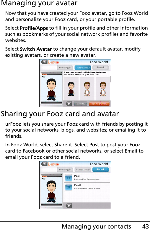 43Managing your contactsManaging your avatarNow that you have created your Fooz avatar, go to Fooz World and personalize your Fooz card, or your portable profile.Select Profile/Apps to fill in your profile and other information such as bookmarks of your social network profiles and favorite websites. Select Switch Avatar to change your default avatar, modify existing avatars, or create a new avatar.Sharing your Fooz card and avatarurFooz lets you share your Fooz card with friends by posting it to your social networks, blogs, and websites; or emailing it to friends.In Fooz World, select Share it. Select Post to post your Fooz card to Facebook or other social networks, or select Email to email your Fooz card to a friend.