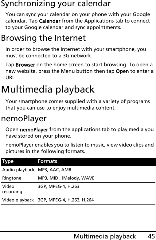 45Multimedia playbackSynchronizing your calendarYou can sync your calendar on your phone with your Google calendar. Tap Calendar from the Applications tab to connect to your Google calendar and sync appointments.Browsing the InternetIn order to browse the Internet with your smartphone, you must be connected to a 3G network.Tap Browser on the home screen to start browsing. To open a new website, press the Menu button then tap Open to enter a URL.Multimedia playbackYour smartphone comes supplied with a variety of programs that you can use to enjoy multimedia content.nemoPlayerOpen nemoPlayer from the applications tab to play media you have stored on your phone. nemoPlayer enables you to listen to music, view video clips and pictures in the following formats.Type FormatsAudio playback MP3, AAC, AMRRingtone MP3, MIDI, iMelody, WAVEVideo recording3GP, MPEG-4, H.263Video playback 3GP, MPEG-4, H.263, H.264