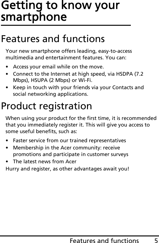 5Features and functionsGetting to know your smartphoneFeatures and functionsYour new smartphone offers leading, easy-to-access multimedia and entertainment features. You can:• Access your email while on the move.• Connect to the Internet at high speed, via HSDPA (7.2 Mbps), HSUPA (2 Mbps) or Wi-Fi.• Keep in touch with your friends via your Contacts and social networking applications.Product registrationWhen using your product for the first time, it is recommended that you immediately register it. This will give you access to some useful benefits, such as:• Faster service from our trained representatives• Membership in the Acer community: receive promotions and participate in customer surveys• The latest news from AcerHurry and register, as other advantages await you!