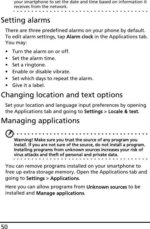 50your smartphone to set the date and time based on information it receives from the network.Setting alarmsThere are three predefined alarms on your phone by default. To edit alarm settings, tap Alarm clock in the Applications tab. You may:• Turn the alarm on or off.• Set the alarm time.• Set a ringtone.• Enable or disable vibrate.• Set which days to repeat the alarm.• Give it a label.Changing location and text optionsSet your location and language input preferences by opening the Applications tab and going to Settings &gt; Locale &amp; text.Managing applicationsWarning! Make sure you trust the source of any program you install. If you are not sure of the source, do not install a program. Installing programs from unknown sources increases your risk of virus attacks and theft of personal and private data.You can remove programs installed on your smartphone to free up extra storage memory. Open the Applications tab and going to Settings &gt; Applications.Here you can allow programs from Unknown sources to be installed and Manage applications.