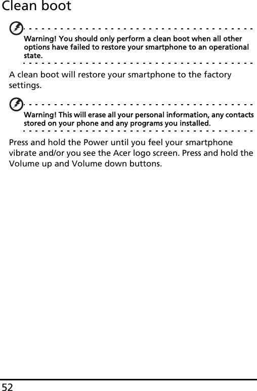 52Clean bootWarning! You should only perform a clean boot when all other options have failed to restore your smartphone to an operational state.A clean boot will restore your smartphone to the factory settings.Warning! This will erase all your personal information, any contacts stored on your phone and any programs you installed.Press and hold the Power until you feel your smartphone vibrate and/or you see the Acer logo screen. Press and hold the Volume up and Volume down buttons.