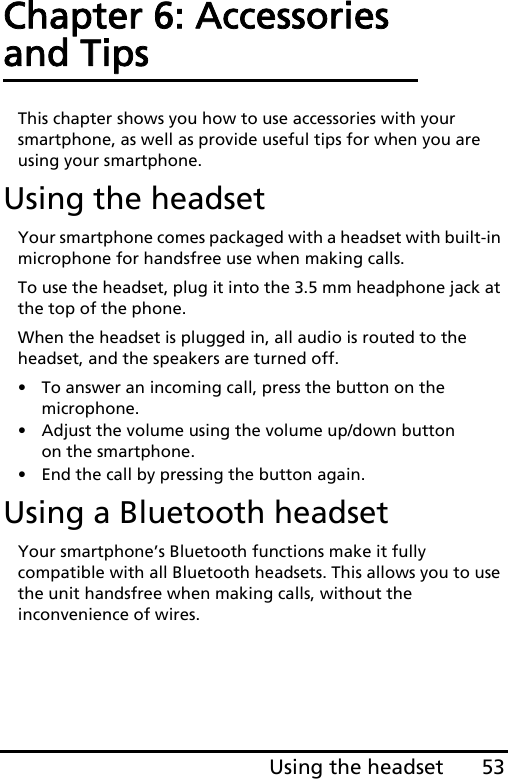 53Using the headsetChapter 6: Accessories and TipsThis chapter shows you how to use accessories with your smartphone, as well as provide useful tips for when you are using your smartphone.Using the headsetYour smartphone comes packaged with a headset with built-in microphone for handsfree use when making calls.To use the headset, plug it into the 3.5 mm headphone jack at the top of the phone.When the headset is plugged in, all audio is routed to the headset, and the speakers are turned off.• To answer an incoming call, press the button on the microphone.• Adjust the volume using the volume up/down button on the smartphone.• End the call by pressing the button again.Using a Bluetooth headsetYour smartphone’s Bluetooth functions make it fully compatible with all Bluetooth headsets. This allows you to use the unit handsfree when making calls, without the inconvenience of wires.