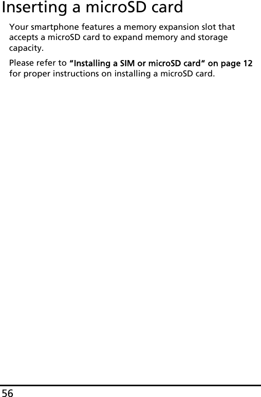 56Inserting a microSD cardYour smartphone features a memory expansion slot that accepts a microSD card to expand memory and storage capacity.Please refer to “Installing a SIM or microSD card“ on page 12 for proper instructions on installing a microSD card.
