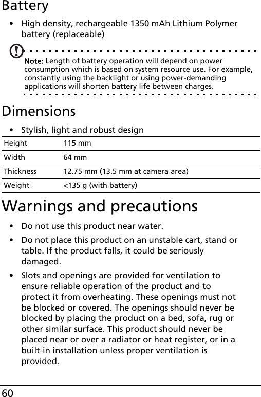 60Battery• High density, rechargeable 1350 mAh Lithium Polymer battery (replaceable)Note: Length of battery operation will depend on power consumption which is based on system resource use. For example, constantly using the backlight or using power-demanding applications will shorten battery life between charges.Dimensions• Stylish, light and robust designWarnings and precautions• Do not use this product near water.• Do not place this product on an unstable cart, stand or table. If the product falls, it could be seriously damaged.• Slots and openings are provided for ventilation to ensure reliable operation of the product and to protect it from overheating. These openings must not be blocked or covered. The openings should never be blocked by placing the product on a bed, sofa, rug or other similar surface. This product should never be placed near or over a radiator or heat register, or in a built-in installation unless proper ventilation is provided.Height 115 mmWidth 64 mmThickness 12.75 mm (13.5 mm at camera area)Weight &lt;135 g (with battery)