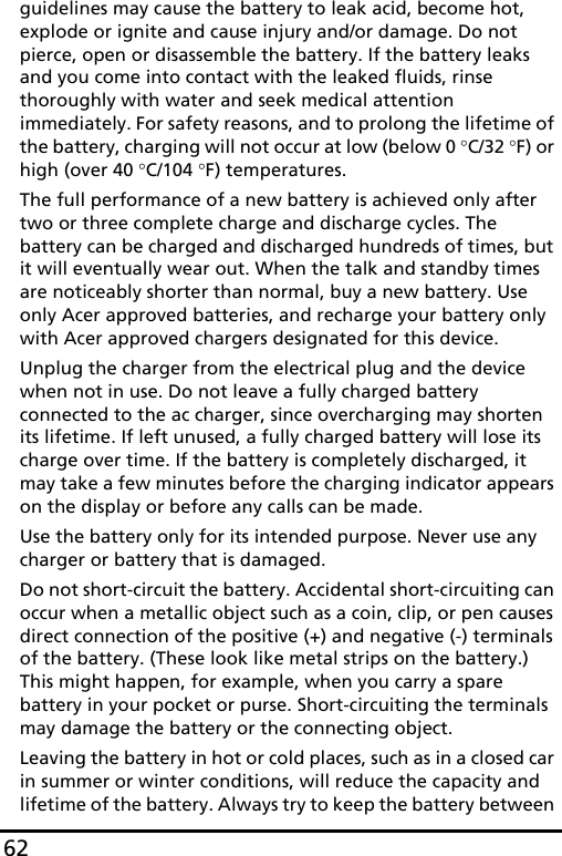 62guidelines may cause the battery to leak acid, become hot, explode or ignite and cause injury and/or damage. Do not pierce, open or disassemble the battery. If the battery leaks and you come into contact with the leaked fluids, rinse thoroughly with water and seek medical attention immediately. For safety reasons, and to prolong the lifetime of the battery, charging will not occur at low (below 0 °C/32 °F) or high (over 40 °C/104 °F) temperatures.The full performance of a new battery is achieved only after two or three complete charge and discharge cycles. The battery can be charged and discharged hundreds of times, but it will eventually wear out. When the talk and standby times are noticeably shorter than normal, buy a new battery. Use only Acer approved batteries, and recharge your battery only with Acer approved chargers designated for this device.Unplug the charger from the electrical plug and the device when not in use. Do not leave a fully charged battery connected to the ac charger, since overcharging may shorten its lifetime. If left unused, a fully charged battery will lose its charge over time. If the battery is completely discharged, it may take a few minutes before the charging indicator appears on the display or before any calls can be made.Use the battery only for its intended purpose. Never use any charger or battery that is damaged.Do not short-circuit the battery. Accidental short-circuiting can occur when a metallic object such as a coin, clip, or pen causes direct connection of the positive (+) and negative (-) terminals of the battery. (These look like metal strips on the battery.) This might happen, for example, when you carry a spare battery in your pocket or purse. Short-circuiting the terminals may damage the battery or the connecting object.Leaving the battery in hot or cold places, such as in a closed car in summer or winter conditions, will reduce the capacity and lifetime of the battery. Always try to keep the battery between 