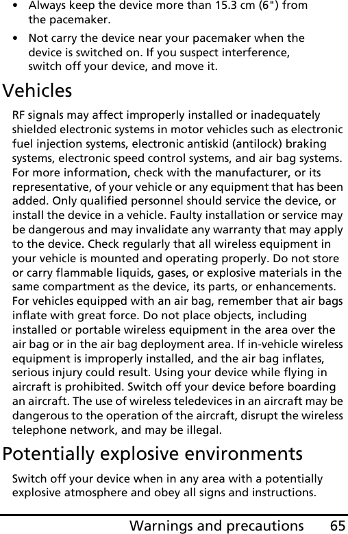 65Warnings and precautions• Always keep the device more than 15.3 cm (6&quot;) from the pacemaker.• Not carry the device near your pacemaker when the device is switched on. If you suspect interference, switch off your device, and move it.VehiclesRF signals may affect improperly installed or inadequately shielded electronic systems in motor vehicles such as electronic fuel injection systems, electronic antiskid (antilock) braking systems, electronic speed control systems, and air bag systems. For more information, check with the manufacturer, or its representative, of your vehicle or any equipment that has been added. Only qualified personnel should service the device, or install the device in a vehicle. Faulty installation or service may be dangerous and may invalidate any warranty that may apply to the device. Check regularly that all wireless equipment in your vehicle is mounted and operating properly. Do not store or carry flammable liquids, gases, or explosive materials in the same compartment as the device, its parts, or enhancements. For vehicles equipped with an air bag, remember that air bags inflate with great force. Do not place objects, including installed or portable wireless equipment in the area over the air bag or in the air bag deployment area. If in-vehicle wireless equipment is improperly installed, and the air bag inflates, serious injury could result. Using your device while flying in aircraft is prohibited. Switch off your device before boarding an aircraft. The use of wireless teledevices in an aircraft may be dangerous to the operation of the aircraft, disrupt the wireless telephone network, and may be illegal.Potentially explosive environmentsSwitch off your device when in any area with a potentially explosive atmosphere and obey all signs and instructions. 