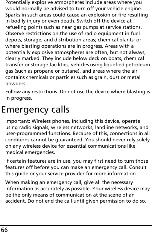 66Potentially explosive atmospheres include areas where you would normally be advised to turn off your vehicle engine. Sparks in such areas could cause an explosion or fire resulting in bodily injury or even death. Switch off the device at refueling points such as near gas pumps at service stations. Observe restrictions on the use of radio equipment in fuel depots, storage, and distribution areas; chemical plants; or where blasting operations are in progress. Areas with a potentially explosive atmospheres are often, but not always, clearly marked. They include below deck on boats, chemical transfer or storage facilities, vehicles using liquefied petroleum gas (such as propane or butane), and areas where the air contains chemicals or particles such as grain, dust or metal powders. Follow any restrictions. Do not use the device where blasting is in progress.Emergency callsImportant: Wireless phones, including this device, operate using radio signals, wireless networks, landline networks, and user-programmed functions. Because of this, connections in all conditions cannot be guaranteed. You should never rely solely on any wireless device for essential communications like medical emergencies.If certain features are in use, you may first need to turn those features off before you can make an emergency call. Consult this guide or your service provider for more information.When making an emergency call, give all the necessary information as accurately as possible. Your wireless device may be the only means of communication at the scene of an accident. Do not end the call until given permission to do so.