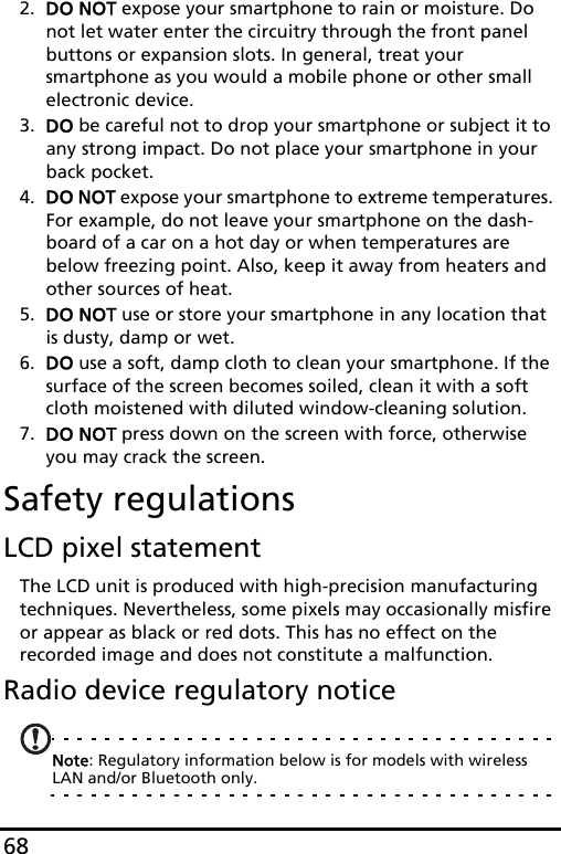 682. DO NOT expose your smartphone to rain or moisture. Do not let water enter the circuitry through the front panel buttons or expansion slots. In general, treat your smartphone as you would a mobile phone or other small electronic device.3. DO be careful not to drop your smartphone or subject it to any strong impact. Do not place your smartphone in your back pocket.4. DO NOT expose your smartphone to extreme temperatures. For example, do not leave your smartphone on the dash-board of a car on a hot day or when temperatures are below freezing point. Also, keep it away from heaters and other sources of heat.5. DO NOT use or store your smartphone in any location that is dusty, damp or wet.6. DO use a soft, damp cloth to clean your smartphone. If the surface of the screen becomes soiled, clean it with a soft cloth moistened with diluted window-cleaning solution.7. DO NOT press down on the screen with force, otherwise you may crack the screen.Safety regulationsLCD pixel statementThe LCD unit is produced with high-precision manufacturing techniques. Nevertheless, some pixels may occasionally misfire or appear as black or red dots. This has no effect on the recorded image and does not constitute a malfunction.Radio device regulatory noticeNote: Regulatory information below is for models with wireless LAN and/or Bluetooth only.