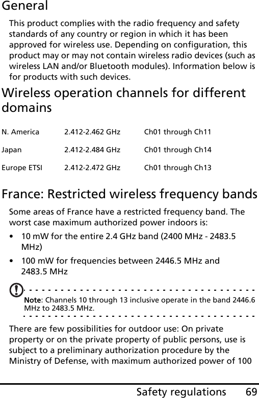 69Safety regulationsGeneralThis product complies with the radio frequency and safety standards of any country or region in which it has been approved for wireless use. Depending on configuration, this product may or may not contain wireless radio devices (such as wireless LAN and/or Bluetooth modules). Information below is for products with such devices.Wireless operation channels for different domainsFrance: Restricted wireless frequency bandsSome areas of France have a restricted frequency band. The worst case maximum authorized power indoors is:• 10 mW for the entire 2.4 GHz band (2400 MHz - 2483.5 MHz)• 100 mW for frequencies between 2446.5 MHz and 2483.5 MHzNote: Channels 10 through 13 inclusive operate in the band 2446.6 MHz to 2483.5 MHz.There are few possibilities for outdoor use: On private property or on the private property of public persons, use is subject to a preliminary authorization procedure by the Ministry of Defense, with maximum authorized power of 100 N. America 2.412-2.462 GHz Ch01 through Ch11Japan 2.412-2.484 GHz Ch01 through Ch14Europe ETSI 2.412-2.472 GHz Ch01 through Ch13