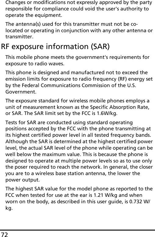 72Changes or modifications not expressly approved by the party responsible for compliance could void the user&apos;s authority to operate the equipment.The antenna(s) used for this transmitter must not be co-located or operating in conjunction with any other antenna or transmitter.RF exposure information (SAR)This mobile phone meets the government&apos;s requirements for exposure to radio waves.This phone is designed and manufactured not to exceed the emission limits for exposure to radio frequency (RF) energy set by the Federal Communications Commission of the U.S. Government. The exposure standard for wireless mobile phones employs a unit of measurement known as the Specific Absorption Rate, or SAR. The SAR limit set by the FCC is 1.6W/kg.Tests for SAR are conducted using standard operating positions accepted by the FCC with the phone transmitting at its highest certified power level in all tested frequency bands. Although the SAR is determined at the highest certified power level, the actual SAR level of the phone while operating can be well below the maximum value. This is because the phone is designed to operate at multiple power levels so as to use only the poser required to reach the network. In general, the closer you are to a wireless base station antenna, the lower the power output.The highest SAR value for the model phone as reported to the FCC when tested for use at the ear is 1.21 W/kg and when worn on the body, as described in this user guide, is 0.732 W/kg.