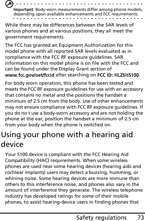 73Safety regulationsImportant: Body-worn measurements differ among phone models, depending upon available enhancements and FCC requirements.While there may be differences between the SAR levels of various phones and at various positions, they all meet the government requirements.The FCC has granted an Equipment Authorization for this model phone with all reported SAR levels evaluated as in compliance with the FCC RF exposure guidelines. SAR information on this model phone is on file with the FCC and can be found under the Display Grant section of  www.fcc.gov/oet/fccid after searching on FCC ID: HLZSHS100.For body worn operation, this phone has been tested and meets the FCC RF exposure guidelines for use with an accessory that contains no metal and the positions the handset a minimum of 2.5 cm from the body. Use of other enhancements may not ensure compliance with FCC RF exposure guidelines. If you do no t use a body-worn accessory and are not holding the phone at the ear, position the handset a minimum of 2.5 cm from your body when the phone is switched on.Using your phone with a hearing aid deviceYour S100 device is compliant with the FCC Hearing Aid Compatibility (HAC) requirements. When some wireless phones are used near some hearing devices (hearing aids and cochlear implants) users may detect a buzzing, humming, or whining noise. Some hearing devices are more immune than others to this interference noise, and phones also vary in the amount of interference they generate. The wireless telephone industry has developed ratings for some of their mobile phones, to assist hearing-device users in finding phones that 