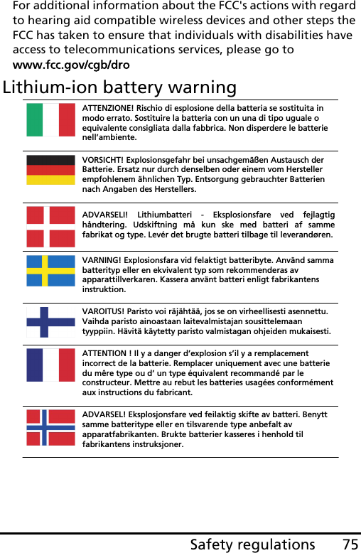 75Safety regulationsFor additional information about the FCC&apos;s actions with regard to hearing aid compatible wireless devices and other steps the FCC has taken to ensure that individuals with disabilities have access to telecommunications services, please go to www.fcc.gov/cgb/droLithium-ion battery warningATTENZIONE! Rischio di esplosione della batteria se sostituita in modo errato. Sostituire la batteria con un una di tipo uguale o equivalente consigliata dalla fabbrica. Non disperdere le batterie nell’ambiente. VORSICHT! Explosionsgefahr bei unsachgemäßen Austausch der Batterie. Ersatz nur durch denselben oder einem vom Hersteller empfohlenem ähnlichen Typ. Entsorgung gebrauchter Batterien nach Angaben des Herstellers. ADVARSELI! Lithiumbatteri - Eksplosionsfare ved fejlagtig håndtering. Udskiftning må kun ske med batteri af samme fabrikat og type. Levér det brugte batteri tilbage til leverandøren.VARNING! Explosionsfara vid felaktigt batteribyte. Använd samma batterityp eller en ekvivalent typ som rekommenderas av apparattillverkaren. Kassera använt batteri enligt fabrikantens instruktion. VAROITUS! Paristo voi räjähtää, jos se on virheellisesti asennettu. Vaihda paristo ainoastaan laitevalmistajan sousittelemaan tyyppiin. Hävitä käytetty paristo valmistagan ohjeiden mukaisesti. ATTENTION ! Il y a danger d’explosion s’il y a remplacement incorrect de la batterie. Remplacer uniquement avec une batterie du mêre type ou d’ un type équivalent recommandé par le constructeur. Mettre au rebut les batteries usagées conformément aux instructions du fabricant. ADVARSEL! Eksplosjonsfare ved feilaktig skifte av batteri. Benytt samme batteritype eller en tilsvarende type anbefalt av apparatfabrikanten. Brukte batterier kasseres i henhold til fabrikantens instruksjoner. 