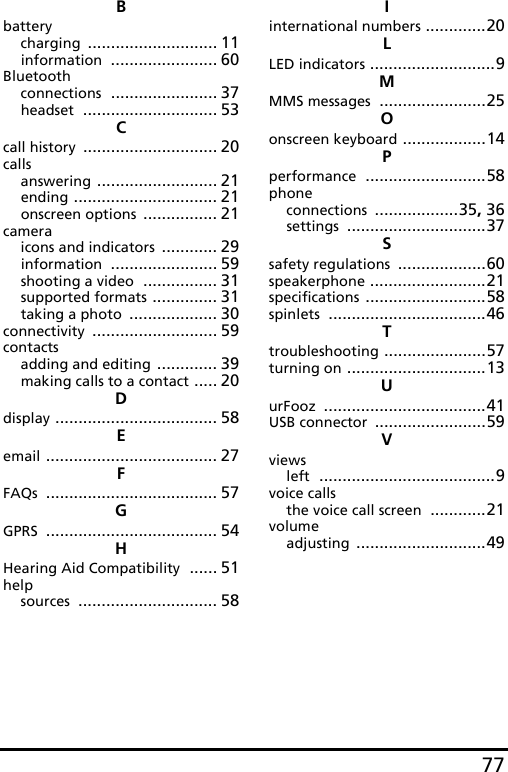 77Bbatterycharging ............................ 11information ....................... 60Bluetoothconnections ....................... 37headset ............................. 53Ccall history ............................. 20callsanswering .......................... 21ending ............................... 21onscreen options ................ 21cameraicons and indicators ............ 29information ....................... 59shooting a video ................ 31supported formats .............. 31taking a photo ................... 30connectivity ........................... 59contactsadding and editing ............. 39making calls to a contact ..... 20Ddisplay ................................... 58Eemail ..................................... 27FFAQs ..................................... 57GGPRS ..................................... 54HHearing Aid Compatibility ...... 51helpsources .............................. 58Iinternational numbers .............20LLED indicators ...........................9MMMS messages .......................25Oonscreen keyboard ..................14Pperformance ..........................58phoneconnections ..................35, 36settings ..............................37Ssafety regulations ...................60speakerphone .........................21specifications ..........................58spinlets ..................................46Ttroubleshooting ......................57turning on ..............................13UurFooz ...................................41USB connector ........................59Vviewsleft ......................................9voice callsthe voice call screen ............21volumeadjusting ............................49