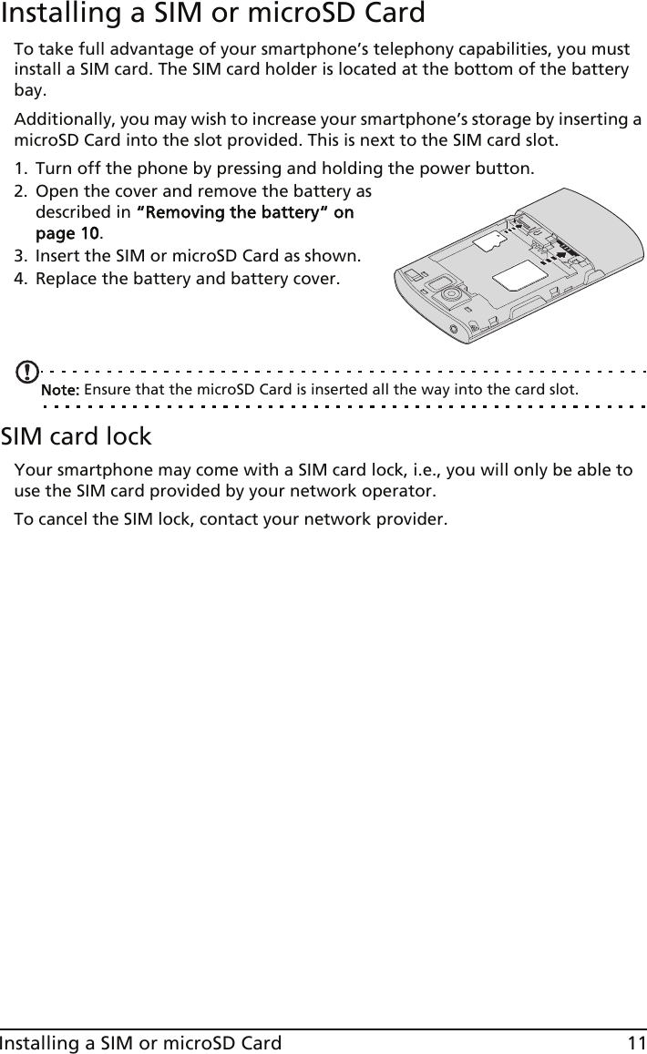 11Installing a SIM or microSD CardInstalling a SIM or microSD CardTo take full advantage of your smartphone’s telephony capabilities, you must install a SIM card. The SIM card holder is located at the bottom of the battery bay.Additionally, you may wish to increase your smartphone’s storage by inserting a microSD Card into the slot provided. This is next to the SIM card slot.1. Turn off the phone by pressing and holding the power button.2. Open the cover and remove the battery as described in “Removing the battery“ on page 10.3. Insert the SIM or microSD Card as shown.4. Replace the battery and battery cover.   Note: Ensure that the microSD Card is inserted all the way into the card slot.SIM card lockYour smartphone may come with a SIM card lock, i.e., you will only be able to use the SIM card provided by your network operator.To cancel the SIM lock, contact your network provider.