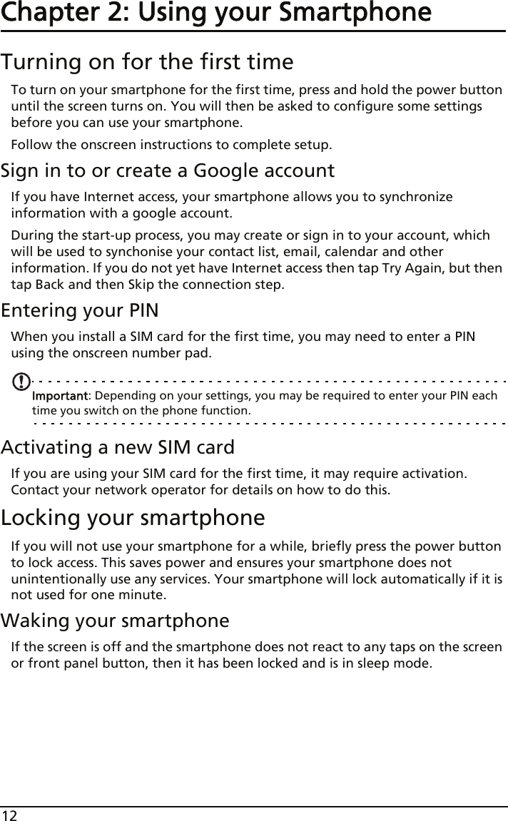 12Chapter 2: Using your SmartphoneTurning on for the first timeTo turn on your smartphone for the first time, press and hold the power button until the screen turns on. You will then be asked to configure some settings before you can use your smartphone.Follow the onscreen instructions to complete setup.Sign in to or create a Google accountIf you have Internet access, your smartphone allows you to synchronize information with a google account.During the start-up process, you may create or sign in to your account, which will be used to synchonise your contact list, email, calendar and other information. If you do not yet have Internet access then tap Try Again, but then tap Back and then Skip the connection step.Entering your PINWhen you install a SIM card for the first time, you may need to enter a PIN using the onscreen number pad.Important: Depending on your settings, you may be required to enter your PIN each time you switch on the phone function.Activating a new SIM cardIf you are using your SIM card for the first time, it may require activation. Contact your network operator for details on how to do this.Locking your smartphoneIf you will not use your smartphone for a while, briefly press the power button to lock access. This saves power and ensures your smartphone does not unintentionally use any services. Your smartphone will lock automatically if it is not used for one minute.Waking your smartphoneIf the screen is off and the smartphone does not react to any taps on the screen or front panel button, then it has been locked and is in sleep mode.