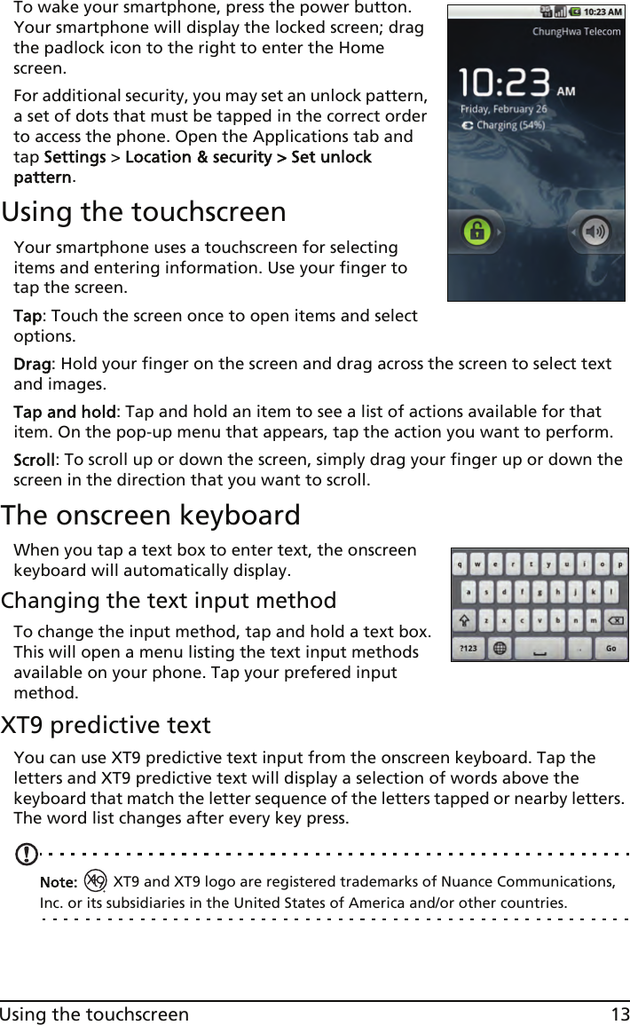 13Using the touchscreenTo wake your smartphone, press the power button. Your smartphone will display the locked screen; drag the padlock icon to the right to enter the Home screen.For additional security, you may set an unlock pattern, a set of dots that must be tapped in the correct order to access the phone. Open the Applications tab and tap Settings &gt; Location &amp; security &gt; Set unlock pattern.Using the touchscreenYour smartphone uses a touchscreen for selecting items and entering information. Use your finger to tap the screen.Tap: Touch the screen once to open items and select options.Drag: Hold your finger on the screen and drag across the screen to select text and images.Tap and hold: Tap and hold an item to see a list of actions available for that item. On the pop-up menu that appears, tap the action you want to perform.Scroll: To scroll up or down the screen, simply drag your finger up or down the screen in the direction that you want to scroll.The onscreen keyboardWhen you tap a text box to enter text, the onscreen keyboard will automatically display.Changing the text input methodTo change the input method, tap and hold a text box. This will open a menu listing the text input methods available on your phone. Tap your prefered input method.XT9 predictive textYou can use XT9 predictive text input from the onscreen keyboard. Tap the letters and XT9 predictive text will display a selection of words above the keyboard that match the letter sequence of the letters tapped or nearby letters. The word list changes after every key press.Note:   XT9 and XT9 logo are registered trademarks of Nuance Communications, Inc. or its subsidiaries in the United States of America and/or other countries.