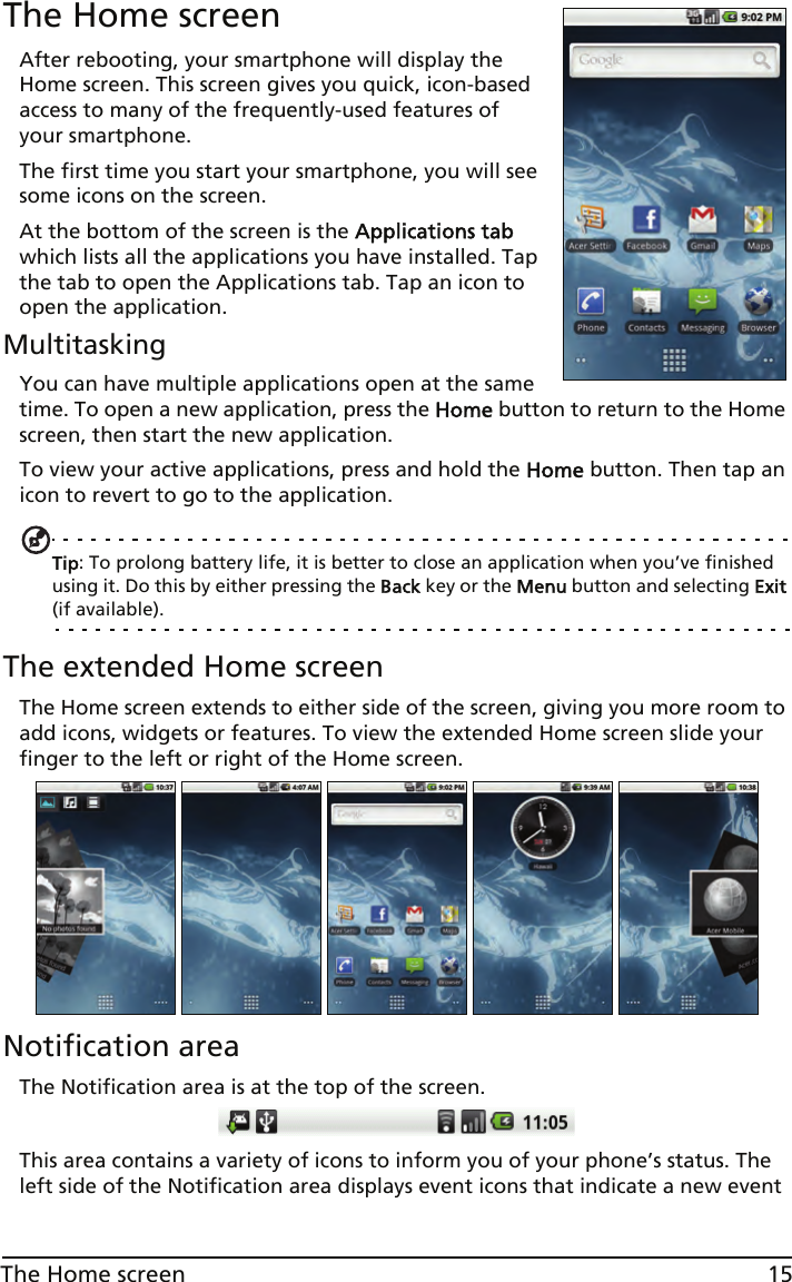 15The Home screenThe Home screenAfter rebooting, your smartphone will display the Home screen. This screen gives you quick, icon-based access to many of the frequently-used features of your smartphone.The first time you start your smartphone, you will see some icons on the screen.At the bottom of the screen is the Applications tab which lists all the applications you have installed. Tap the tab to open the Applications tab. Tap an icon to open the application.MultitaskingYou can have multiple applications open at the same time. To open a new application, press the Home button to return to the Home screen, then start the new application.To view your active applications, press and hold the Home button. Then tap an icon to revert to go to the application.Tip: To prolong battery life, it is better to close an application when you’ve finished using it. Do this by either pressing the Back key or the Menu button and selecting Exit (if available).The extended Home screenThe Home screen extends to either side of the screen, giving you more room to add icons, widgets or features. To view the extended Home screen slide your finger to the left or right of the Home screen.Notification areaThe Notification area is at the top of the screen. This area contains a variety of icons to inform you of your phone’s status. The left side of the Notification area displays event icons that indicate a new event 