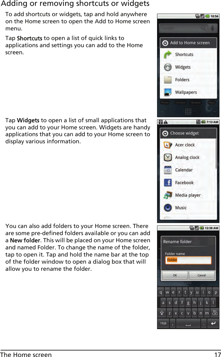 17The Home screenAdding or removing shortcuts or widgetsTo add shortcuts or widgets, tap and hold anywhere on the Home screen to open the Add to Home screen menu.Tap Shortcuts to open a list of quick links to applications and settings you can add to the Home screen.Tap Widgets to open a list of small applications that you can add to your Home screen. Widgets are handy applications that you can add to your Home screen to display various information.You can also add folders to your Home screen. There are some pre-defined folders available or you can add a New folder. This will be placed on your Home screen and named Folder. To change the name of the folder, tap to open it. Tap and hold the name bar at the top of the folder window to open a dialog box that will allow you to rename the folder.