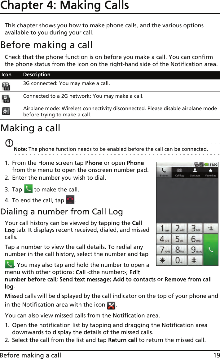 19Before making a callChapter 4: Making Calls This chapter shows you how to make phone calls, and the various options available to you during your call.Before making a callCheck that the phone function is on before you make a call. You can confirm the phone status from the icon on the right-hand side of the Notification area.Making a callNote: The phone function needs to be enabled before the call can be connected.1. From the Home screen tap Phone or open Phone from the menu to open the onscreen number pad.2. Enter the number you wish to dial.3. Tap   to make the call.4. To end the call, tap  .Dialing a number from Call LogYour call history can be viewed by tapping the Call Log tab. It displays recent received, dialed, and missed calls. Tap a number to view the call details. To redial any number in the call history, select the number and tap . You may also tap and hold the number to open a menu with other options: Call &lt;the number&gt;; Edit number before call; Send text message; Add to contacts or Remove from call log.Missed calls will be displayed by the call indicator on the top of your phone and in the Notification area with the icon  .You can also view missed calls from the Notification area.1. Open the notification list by tapping and dragging the Notification area downwards to display the details of the missed calls.2. Select the call from the list and tap Return call to return the missed call.Icon Description3G connected: You may make a call.Connected to a 2G network: You may make a call.Airplane mode: Wireless connectivity disconnected. Please disable airplane mode before trying to make a call.