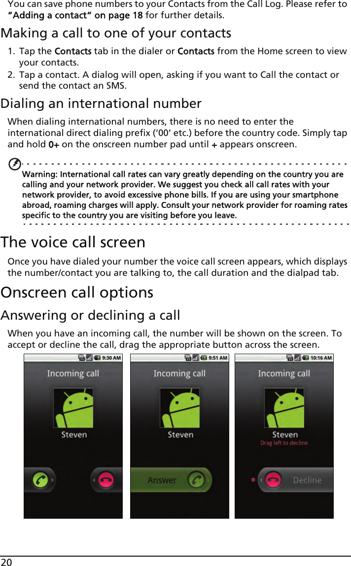 20You can save phone numbers to your Contacts from the Call Log. Please refer to “Adding a contact“ on page 18 for further details.Making a call to one of your contacts1. Tap the Contacts tab in the dialer or Contacts from the Home screen to view your contacts.2. Tap a contact. A dialog will open, asking if you want to Call the contact or send the contact an SMS.Dialing an international numberWhen dialing international numbers, there is no need to enter the international direct dialing prefix (‘00’ etc.) before the country code. Simply tap and hold 0+ on the onscreen number pad until + appears onscreen.Warning: International call rates can vary greatly depending on the country you are calling and your network provider. We suggest you check all call rates with your network provider, to avoid excessive phone bills. If you are using your smartphone abroad, roaming charges will apply. Consult your network provider for roaming rates specific to the country you are visiting before you leave.The voice call screenOnce you have dialed your number the voice call screen appears, which displays the number/contact you are talking to, the call duration and the dialpad tab.Onscreen call optionsAnswering or declining a callWhen you have an incoming call, the number will be shown on the screen. To accept or decline the call, drag the appropriate button across the screen. 