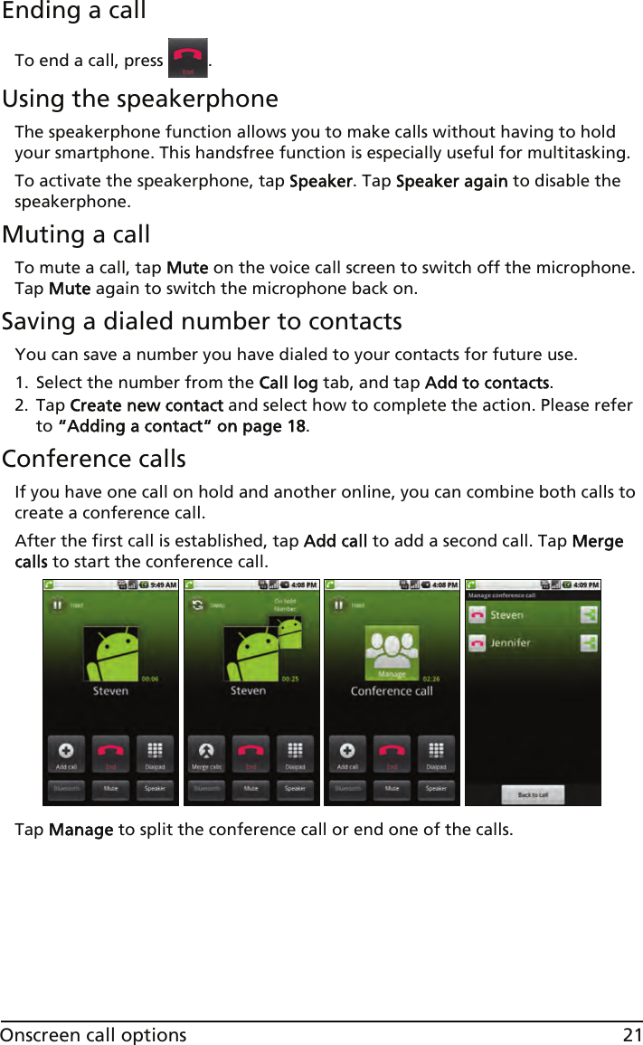 21Onscreen call optionsEnding a callTo end a call, press  .Using the speakerphoneThe speakerphone function allows you to make calls without having to hold your smartphone. This handsfree function is especially useful for multitasking.To activate the speakerphone, tap Speaker. Tap Speaker again to disable the speakerphone.Muting a callTo mute a call, tap Mute on the voice call screen to switch off the microphone. Tap Mute again to switch the microphone back on.Saving a dialed number to contactsYou can save a number you have dialed to your contacts for future use.1. Select the number from the Call log tab, and tap Add to contacts.2. Tap Create new contact and select how to complete the action. Please refer to “Adding a contact“ on page 18.Conference callsIf you have one call on hold and another online, you can combine both calls to create a conference call.After the first call is established, tap Add call to add a second call. Tap Merge calls to start the conference call.Tap Manage to split the conference call or end one of the calls.